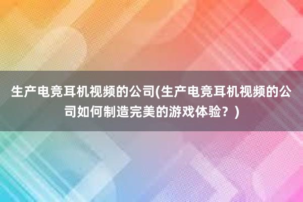 生产电竞耳机视频的公司(生产电竞耳机视频的公司如何制造完美的游戏体验？)