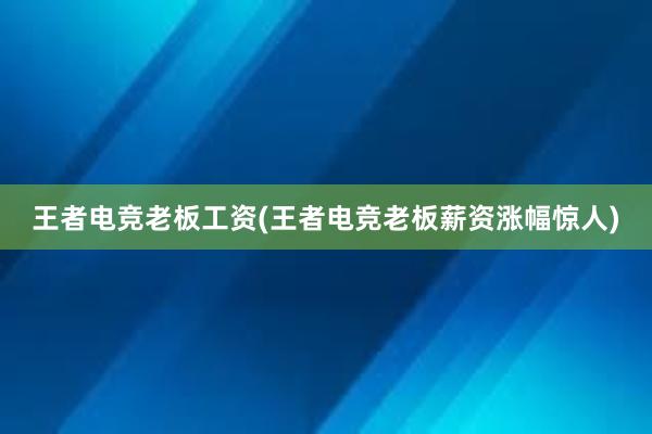 王者电竞老板工资(王者电竞老板薪资涨幅惊人)