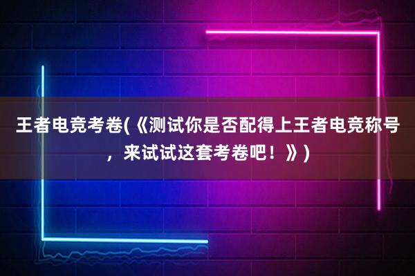 王者电竞考卷(《测试你是否配得上王者电竞称号，来试试这套考卷吧！》)