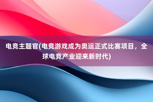 电竞主题官(电竞游戏成为奥运正式比赛项目，全球电竞产业迎来新时代)