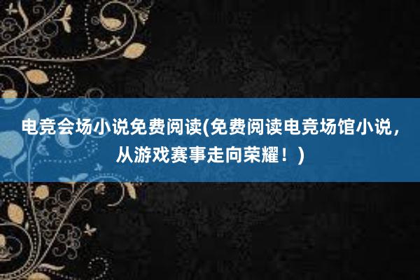 电竞会场小说免费阅读(免费阅读电竞场馆小说，从游戏赛事走向荣耀！)