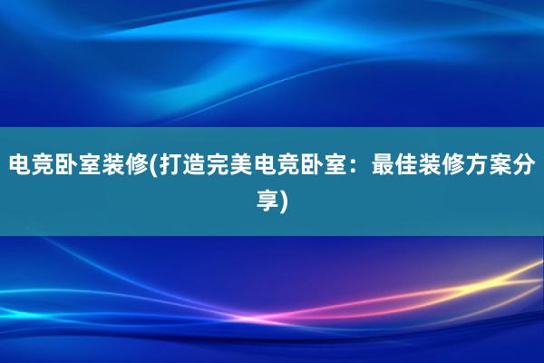 电竞卧室装修(打造完美电竞卧室：最佳装修方案分享)