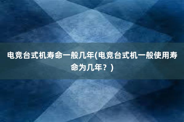 电竞台式机寿命一般几年(电竞台式机一般使用寿命为几年？)