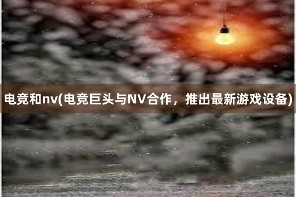 电竞和nv(电竞巨头与NV合作，推出最新游戏设备)