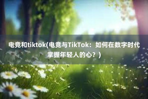 电竞和tiktok(电竞与TikTok：如何在数字时代掌握年轻人的心？)