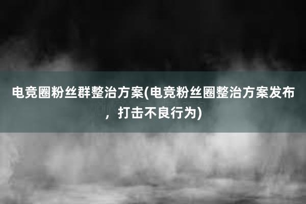 电竞圈粉丝群整治方案(电竞粉丝圈整治方案发布，打击不良行为)