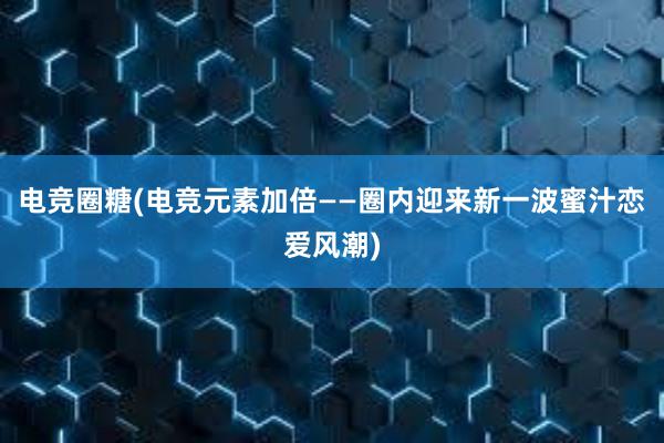 电竞圈糖(电竞元素加倍——圈内迎来新一波蜜汁恋爱风潮)