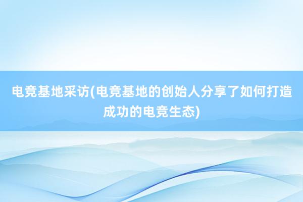 电竞基地采访(电竞基地的创始人分享了如何打造成功的电竞生态)