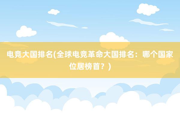 电竞大国排名(全球电竞革命大国排名：哪个国家位居榜首？)