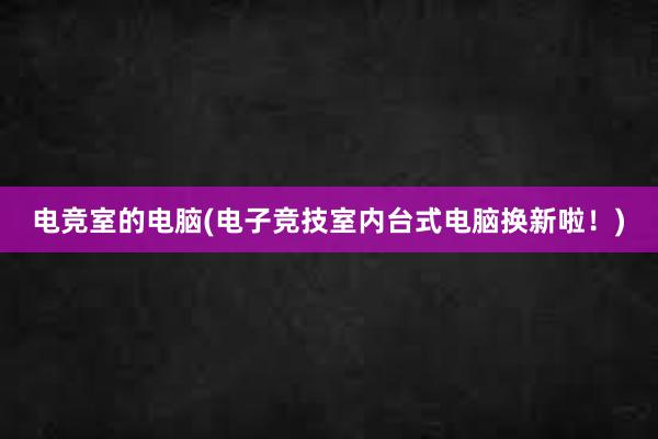 电竞室的电脑(电子竞技室内台式电脑换新啦！)