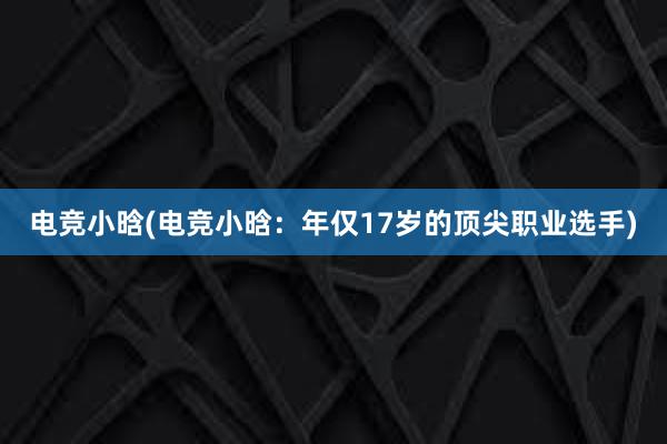 电竞小晗(电竞小晗：年仅17岁的顶尖职业选手)