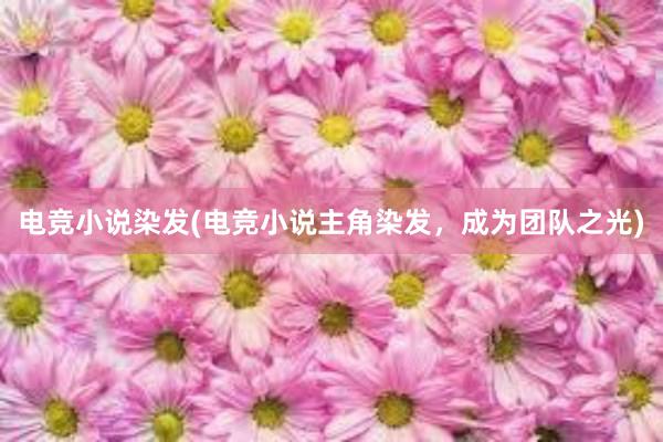 电竞小说染发(电竞小说主角染发，成为团队之光)