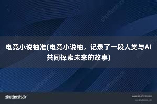 电竞小说柚准(电竞小说柚，记录了一段人类与AI共同探索未来的故事)