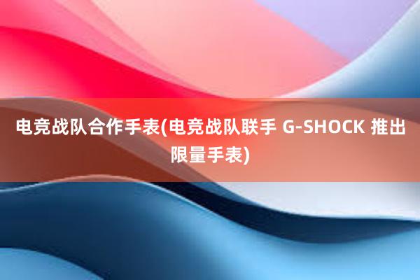 电竞战队合作手表(电竞战队联手 G-SHOCK 推出限量手表)