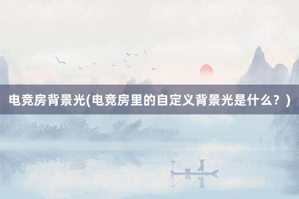 电竞房背景光(电竞房里的自定义背景光是什么？)