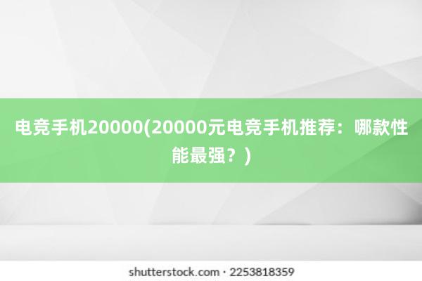 电竞手机20000(20000元电竞手机推荐：哪款性能最强？)