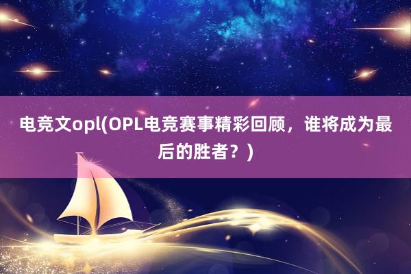 电竞文opl(OPL电竞赛事精彩回顾，谁将成为最后的胜者？)