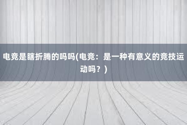 电竞是瞎折腾的吗吗(电竞：是一种有意义的竞技运动吗？)