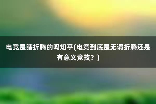 电竞是瞎折腾的吗知乎(电竞到底是无谓折腾还是有意义竞技？)