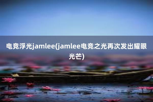 电竞浮光jamlee(jamlee电竞之光再次发出耀眼光芒)