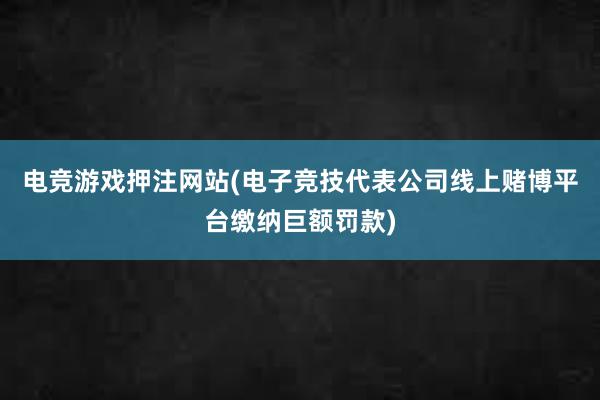 电竞游戏押注网站(电子竞技代表公司线上赌博平台缴纳巨额罚款)