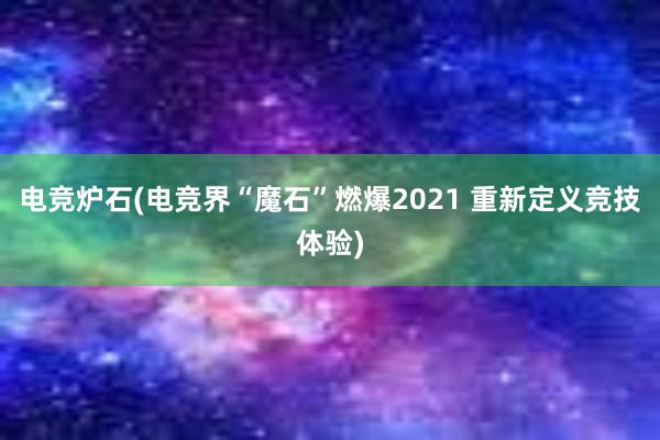 电竞炉石(电竞界“魔石”燃爆2021 重新定义竞技体验)