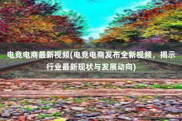 电竞电商最新视频(电竞电商发布全新视频，揭示行业最新现状与发展动向)