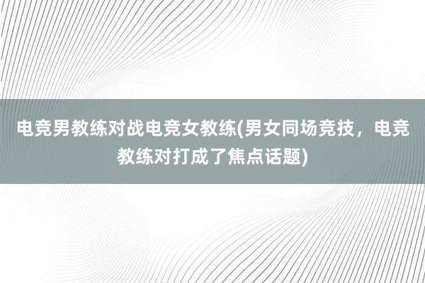 电竞男教练对战电竞女教练(男女同场竞技，电竞教练对打成了焦点话题)