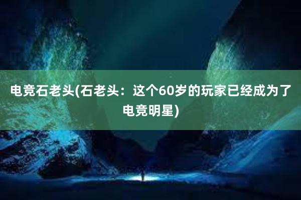 电竞石老头(石老头：这个60岁的玩家已经成为了电竞明星)