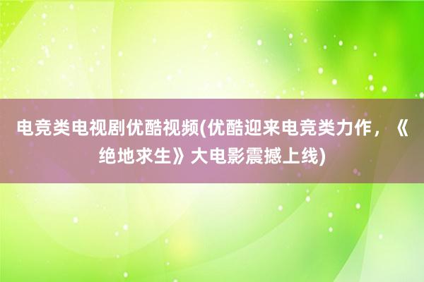 电竞类电视剧优酷视频(优酷迎来电竞类力作，《绝地求生》大电影震撼上线)