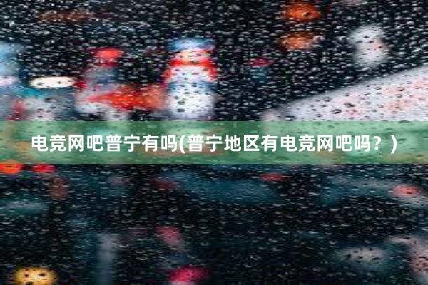 电竞网吧普宁有吗(普宁地区有电竞网吧吗？)