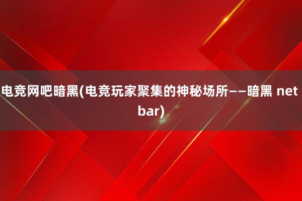 电竞网吧暗黑(电竞玩家聚集的神秘场所——暗黑 net bar)