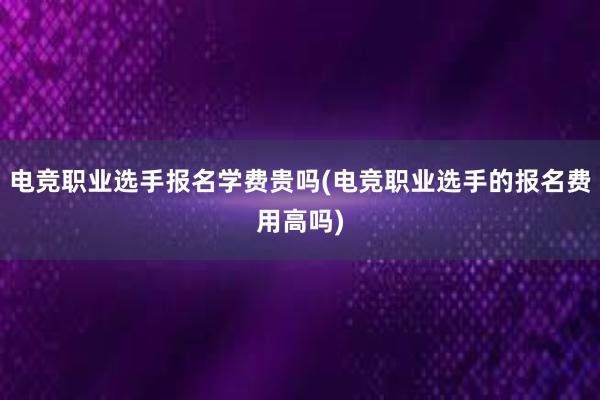 电竞职业选手报名学费贵吗(电竞职业选手的报名费用高吗)