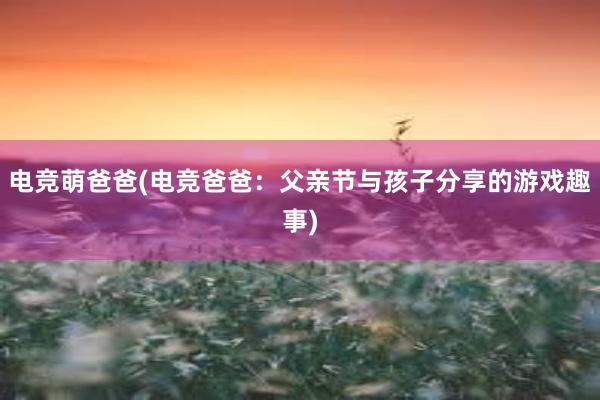 电竞萌爸爸(电竞爸爸：父亲节与孩子分享的游戏趣事)