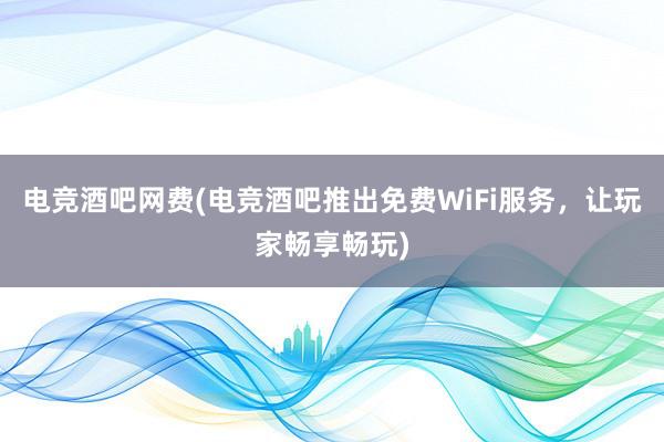 电竞酒吧网费(电竞酒吧推出免费WiFi服务，让玩家畅享畅玩)