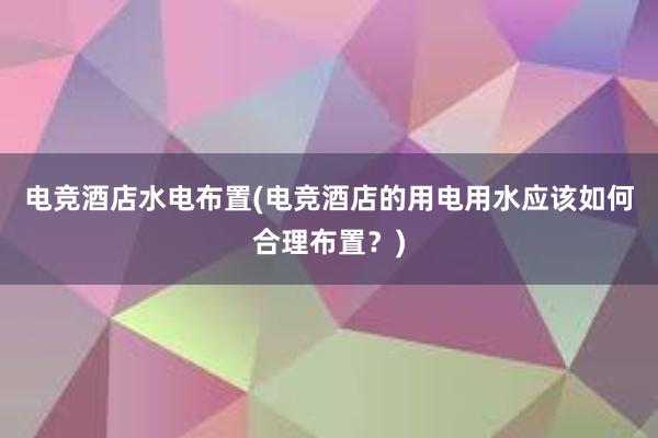 电竞酒店水电布置(电竞酒店的用电用水应该如何合理布置？)