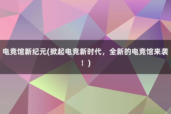 电竞馆新纪元(掀起电竞新时代，全新的电竞馆来袭！)