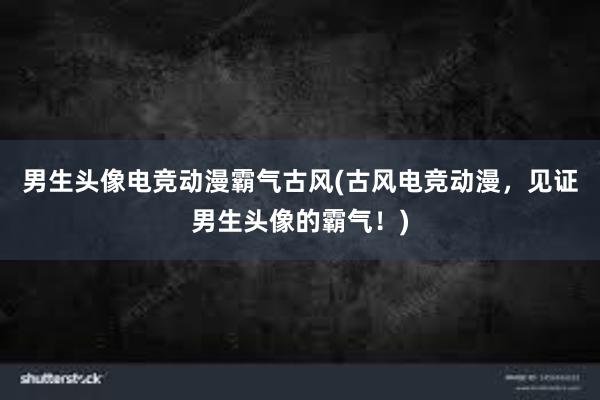 男生头像电竞动漫霸气古风(古风电竞动漫，见证男生头像的霸气！)