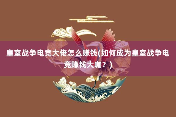 皇室战争电竞大佬怎么赚钱(如何成为皇室战争电竞赚钱大咖？)