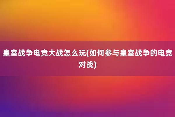 皇室战争电竞大战怎么玩(如何参与皇室战争的电竞对战)