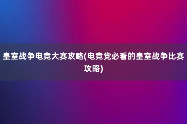 皇室战争电竞大赛攻略(电竞党必看的皇室战争比赛攻略)