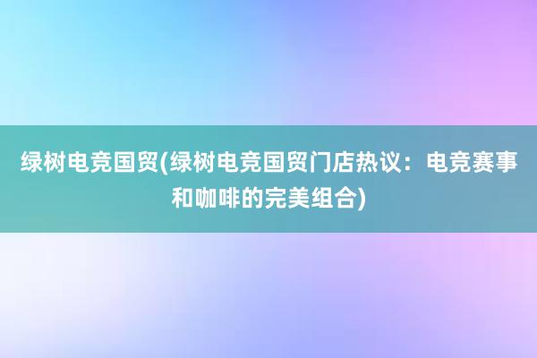 绿树电竞国贸(绿树电竞国贸门店热议：电竞赛事和咖啡的完美组合)