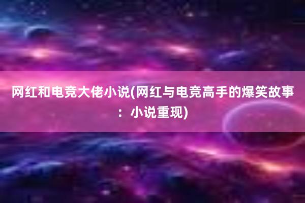 网红和电竞大佬小说(网红与电竞高手的爆笑故事：小说重现)