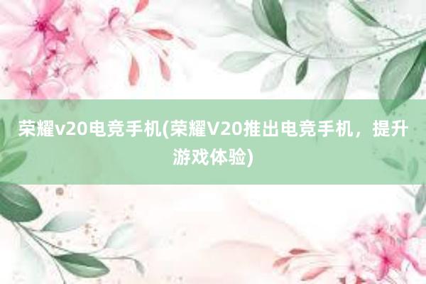 荣耀v20电竞手机(荣耀V20推出电竞手机，提升游戏体验)