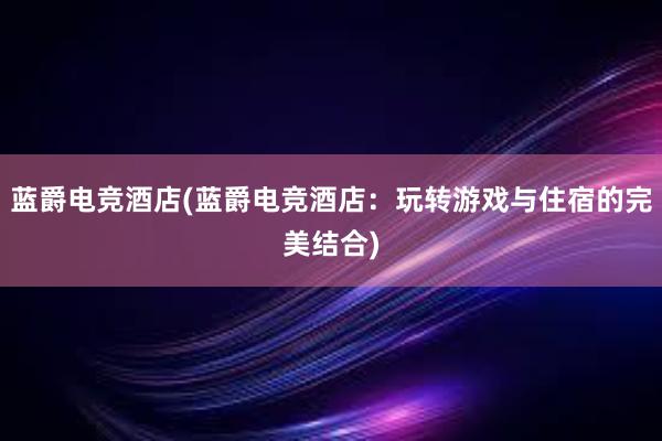 蓝爵电竞酒店(蓝爵电竞酒店：玩转游戏与住宿的完美结合)