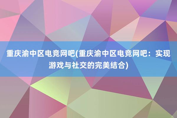 重庆渝中区电竞网吧(重庆渝中区电竞网吧：实现游戏与社交的完美结合)