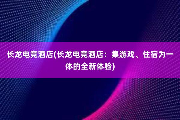 长龙电竞酒店(长龙电竞酒店：集游戏、住宿为一体的全新体验)