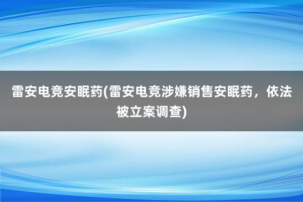 雷安电竞安眠药(雷安电竞涉嫌销售安眠药，依法被立案调查)