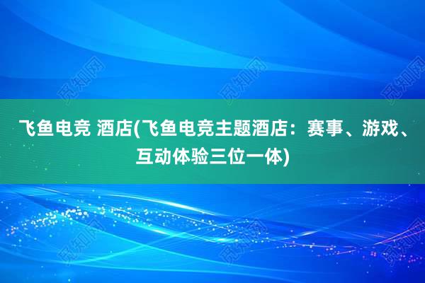 飞鱼电竞 酒店(飞鱼电竞主题酒店：赛事、游戏、互动体验三位一体)