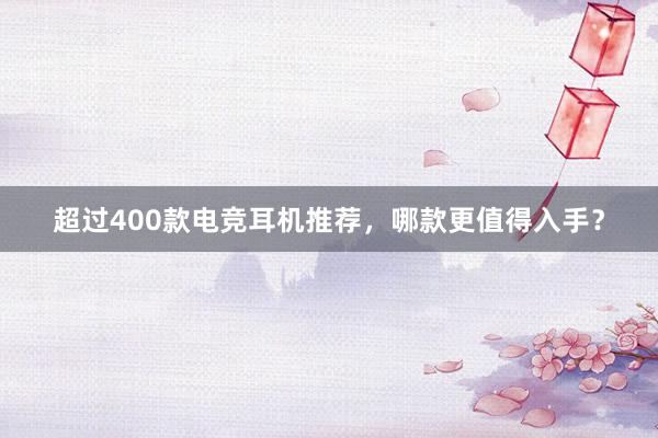 超过400款电竞耳机推荐，哪款更值得入手？